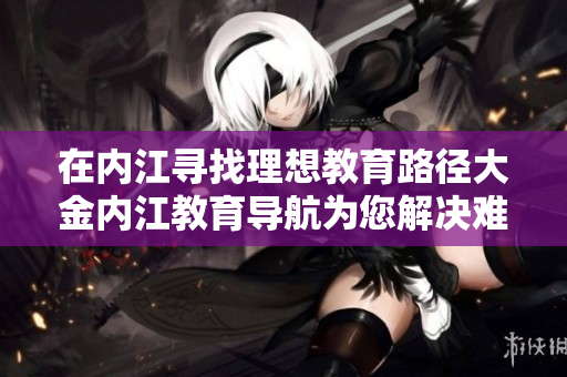 在内江寻找理想教育路径大金内江教育导航为您解决难题