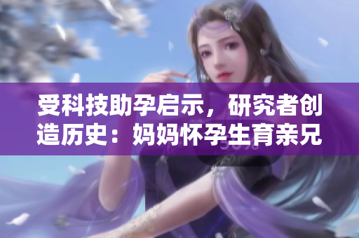 受科技助孕启示，研究者创造历史：妈妈怀孕生育亲兄弟新生命