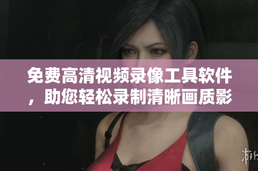 免费高清视频录像工具软件，助您轻松录制清晰画质影像