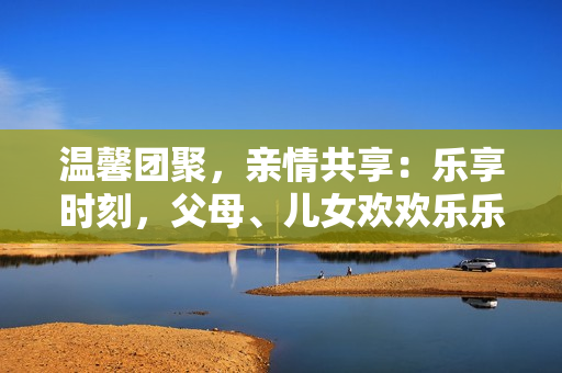 温馨团聚，亲情共享：乐享时刻，父母、儿女欢欢乐乐的家庭乐园