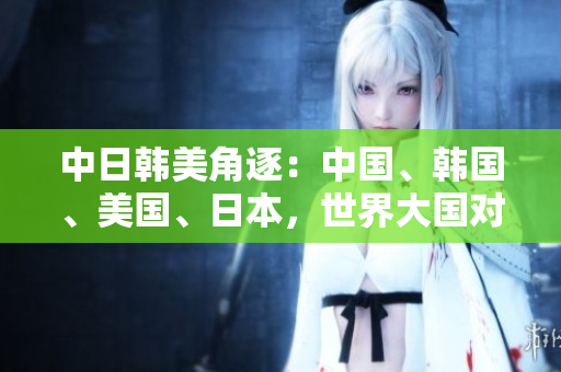 中日韩美角逐：中国、韩国、美国、日本，世界大国对决的较量！