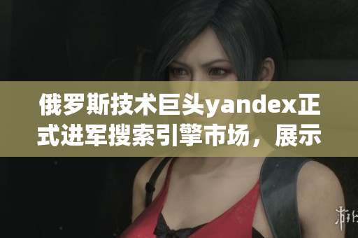 俄罗斯技术巨头yandex正式进军搜索引擎市场，展示独创引擎实力