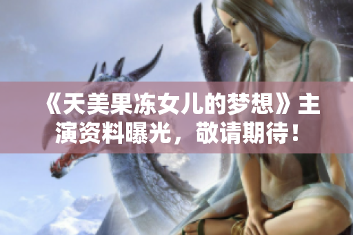 《天美果冻女儿的梦想》主演资料曝光，敬请期待！