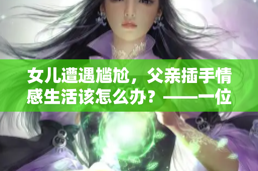 女儿遭遇尴尬，父亲插手情感生活该怎么办？——一位编辑的建议