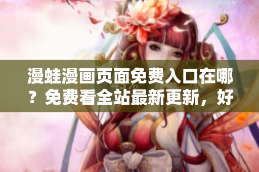 漫蛙漫画页面免费入口在哪？免费看全站最新更新，好评追番必备！