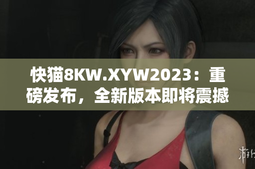 快猫8KW.XYW2023：重磅发布，全新版本即将震撼上线！