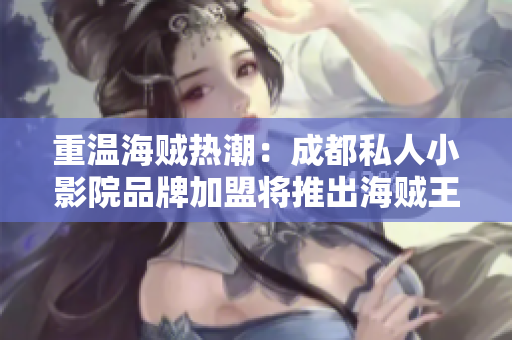 重温海贼热潮：成都私人小影院品牌加盟将推出海贼王限定影展！