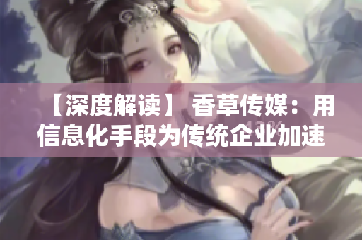 【深度解读】 香草传媒：用信息化手段为传统企业加速“赋能”转型