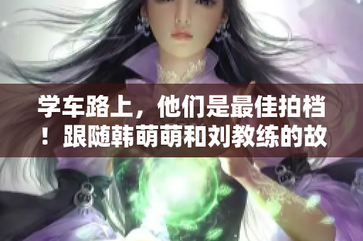 学车路上，他们是最佳拍档！跟随韩萌萌和刘教练的故事！