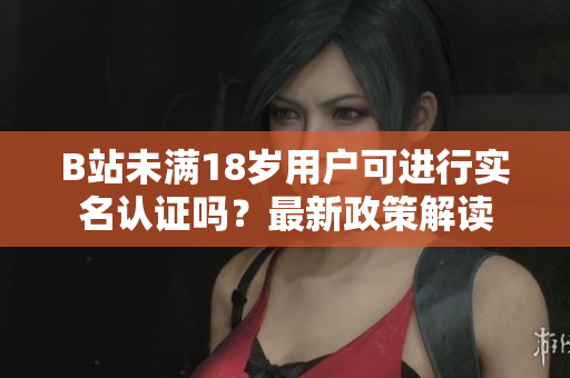 B站未满18岁用户可进行实名认证吗？最新政策解读