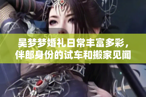 吴梦梦婚礼日常丰富多彩，伴郎身份的试车和搬家见闻记录