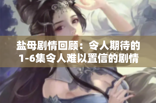 盐母剧情回顾：令人期待的1-6集令人难以置信的剧情细节一网打尽