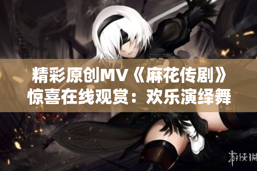 精彩原创MV《麻花传剧》惊喜在线观赏：欢乐演绎舞台魔力！