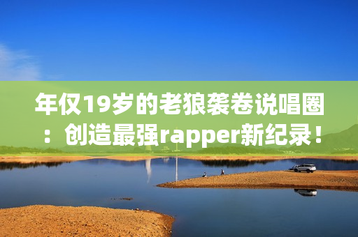 年仅19岁的老狼袭卷说唱圈：创造最强rapper新纪录！
