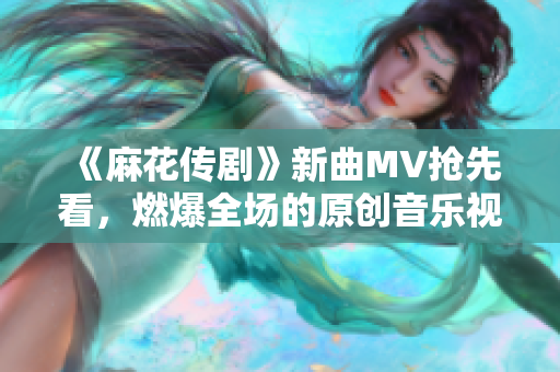 《麻花传剧》新曲MV抢先看，燃爆全场的原创音乐视频！