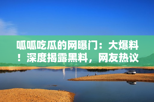 呱呱吃瓜的网曝门：大爆料！深度揭露黑料，网友热议