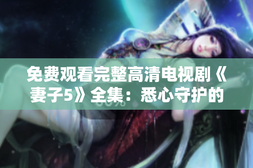 免费观看完整高清电视剧《妻子5》全集：悉心守护的爱情故事
