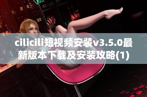 cilicili短视频安装v3.5.0最新版本下载及安装攻略(1)
