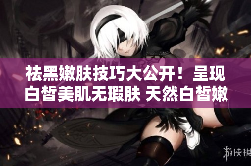 祛黑嫩肤技巧大公开！呈现白皙美肌无瑕肤 天然白皙嫩肤秘籍揭密