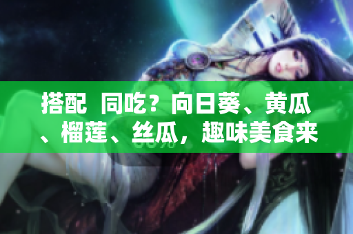 搭配  同吃？向日葵、黄瓜、榴莲、丝瓜，趣味美食来袭！