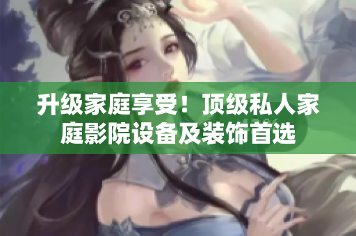 升级家庭享受！顶级私人家庭影院设备及装饰首选