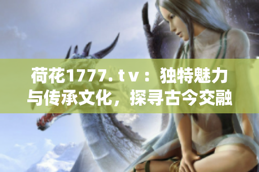 荷花1777. tⅴ：独特魅力与传承文化，探寻古今交融之美(1)