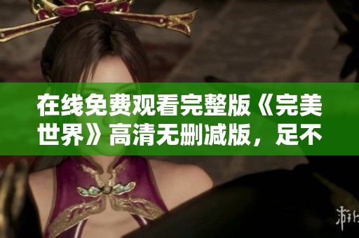 在线免费观看完整版《完美世界》高清无删减版，足不出户畅享精彩剧情,尽在这里!