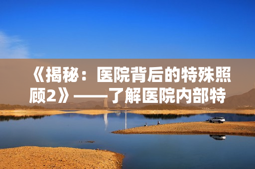 《揭秘：医院背后的特殊照顾2》——了解医院内部特别照顾的真相！