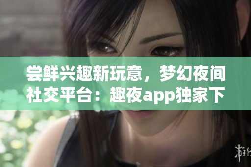 尝鲜兴趣新玩意，梦幻夜间社交平台：趣夜app独家下载
