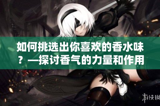 如何挑选出你喜欢的香水味？—探讨香气的力量和作用