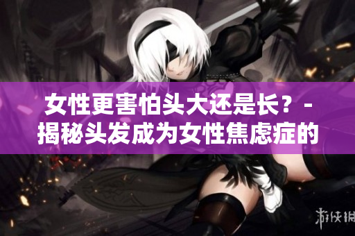 女性更害怕头大还是长？-揭秘头发成为女性焦虑症的原因