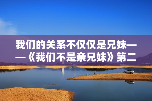 我们的关系不仅仅是兄妹——《我们不是亲兄妹》第二季无比精彩