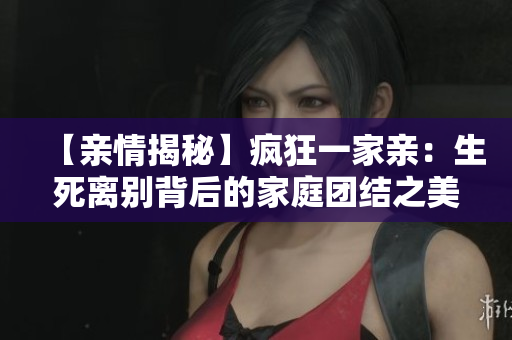 【亲情揭秘】疯狂一家亲：生死离别背后的家庭团结之美