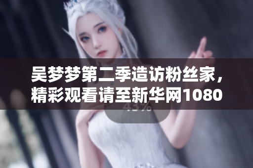 吴梦梦第二季造访粉丝家，精彩观看请至新华网1080