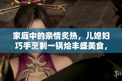 家庭中的亲情炙热，儿媳妇巧手烹制一锅烩丰盛美食，共同分享温馨心意