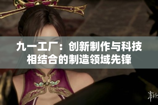 九一工厂：创新制作与科技相结合的制造领域先锋