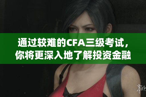 通过较难的CFA三级考试，你将更深入地了解投资金融的精髓(1)