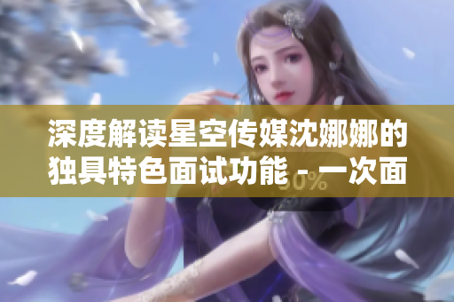 深度解读星空传媒沈娜娜的独具特色面试功能 - 一次面试的背后故事