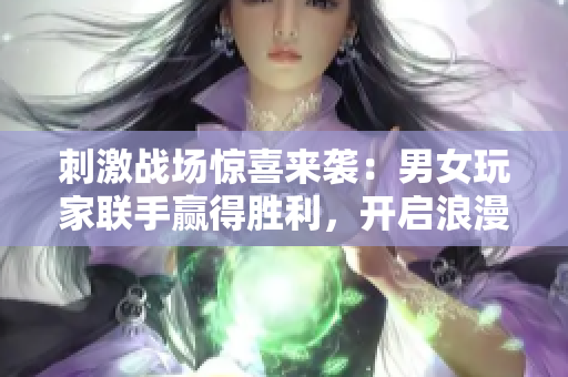 刺激战场惊喜来袭：男女玩家联手赢得胜利，开启浪漫恋爱模式