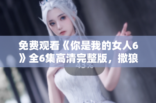 免费观看《你是我的女人6》全6集高清完整版，撒狼少给你看!