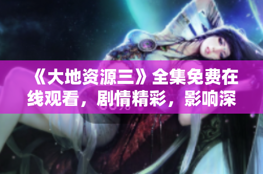 《大地资源三》全集免费在线观看，剧情精彩，影响深远