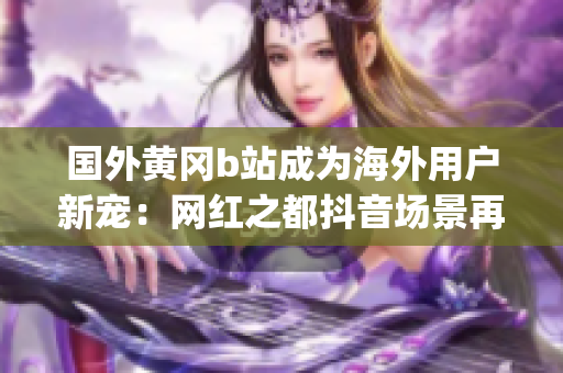国外黄冈b站成为海外用户新宠：网红之都抖音场景再现(1)