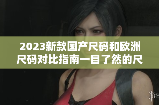 2023新款国产尺码和欧洲尺码对比指南一目了然的尺码转换表