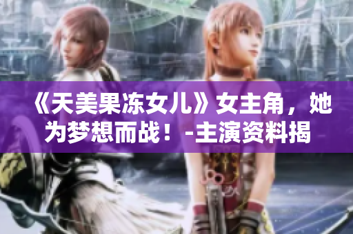 《天美果冻女儿》女主角，她为梦想而战！-主演资料揭秘