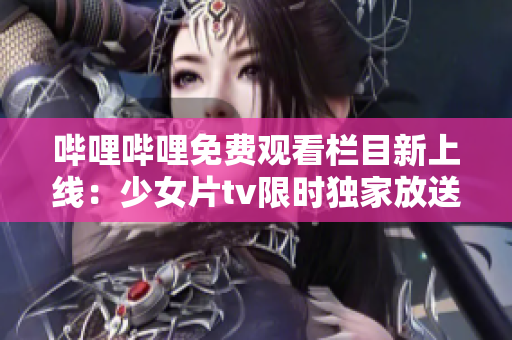 哔哩哔哩免费观看栏目新上线：少女片tv限时独家放送