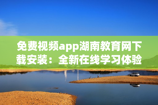 免费视频app湖南教育网下载安装：全新在线学习体验等你来尝试(1)