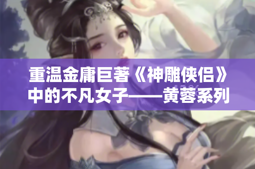 重温金庸巨著《神雕侠侣》中的不凡女子——黄蓉系列精彩人物解析