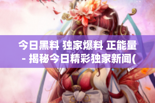 今日黑料 独家爆料 正能量 - 揭秘今日精彩独家新闻(1)