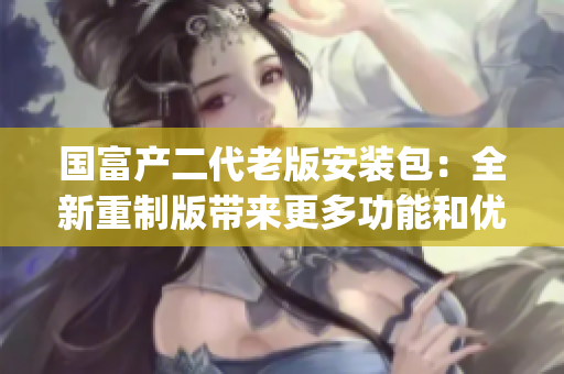 国富产二代老版安装包：全新重制版带来更多功能和优化，值得期待(1)