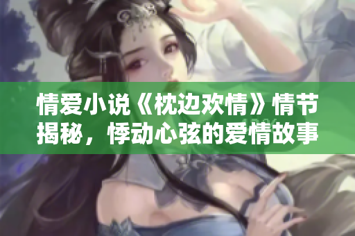 情爱小说《枕边欢情》情节揭秘，悸动心弦的爱情故事让人无法自拔！